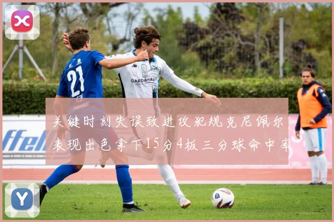 关键时刻失误致进攻犯规克尼佩尔表现出色拿下15分4板三分球命中率高达50
