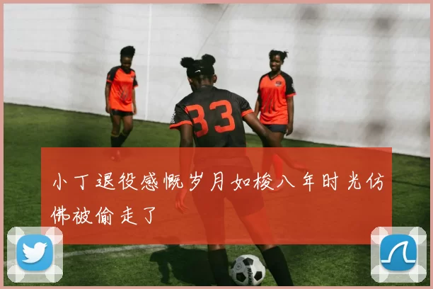 小丁退役感慨岁月如梭八年时光仿佛被偷走了