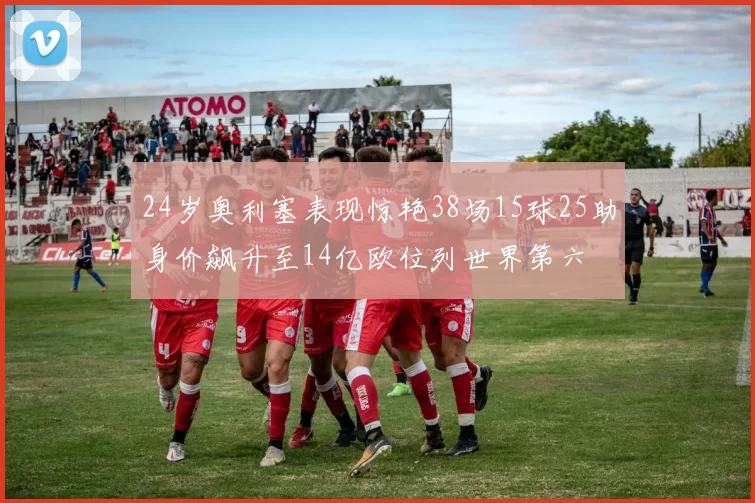24岁奥利塞表现惊艳38场15球25助身价飙升至14亿欧位列世界第六