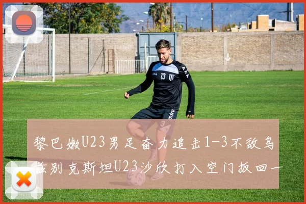 黎巴嫩U23男足奋力追击1-3不敌乌兹别克斯坦U23沙欣打入空门扳回一城
