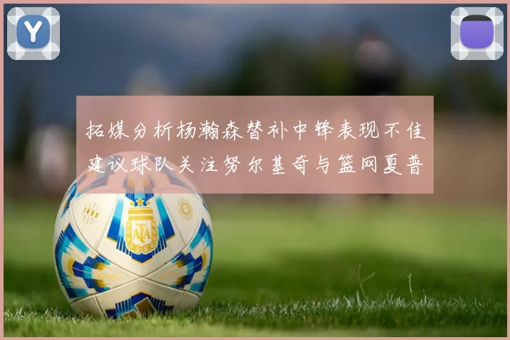 拓媒分析杨瀚森替补中锋表现不佳建议球队关注努尔基奇与篮网夏普