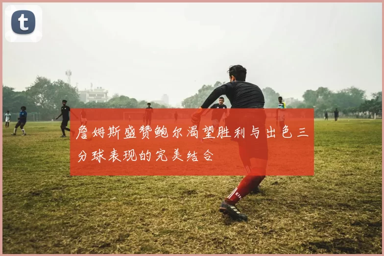 詹姆斯盛赞鲍尔渴望胜利与出色三分球表现的完美结合