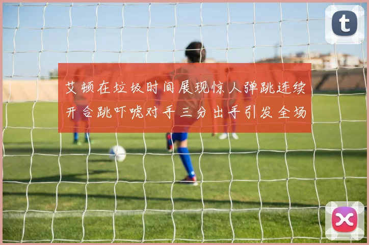 艾顿在垃圾时间展现惊人弹跳连续开合跳吓唬对手三分出手引发全场欢呼