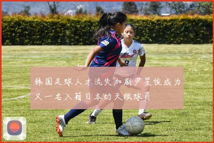 韩国足球人才流失加剧尹星俊成为又一名入籍日本的天赋球员