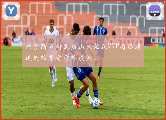 帕金斯分析亚历山大若获MVP将迅速追赶约基奇荣誉成就