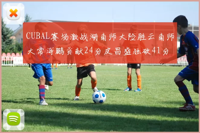 CUBAL赛场激战湖南师大险胜云南师大常海鹏贡献24分皮昌盛独砍41分6断