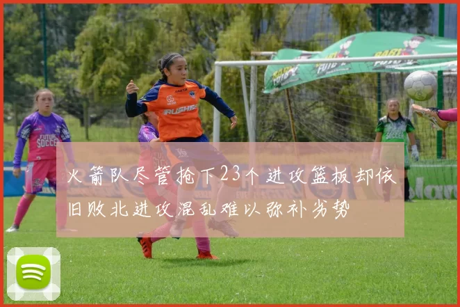 火箭队尽管抢下23个进攻篮板却依旧败北进攻混乱难以弥补劣势