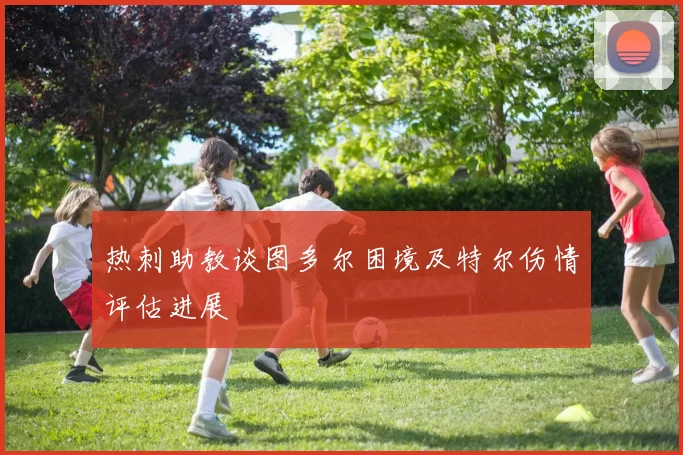 热刺助教谈图多尔困境及特尔伤情评估进展